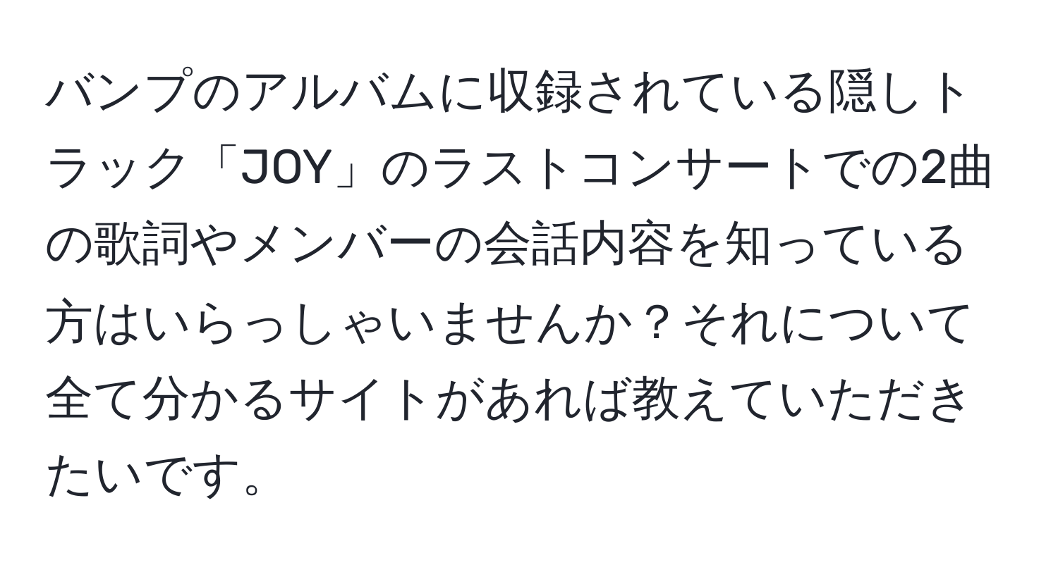 バンプのアルバムに収録されている隠しトラック「JOY」のラストコンサートでの2曲の歌詞やメンバーの会話内容を知っている方はいらっしゃいませんか？それについて全て分かるサイトがあれば教えていただきたいです。