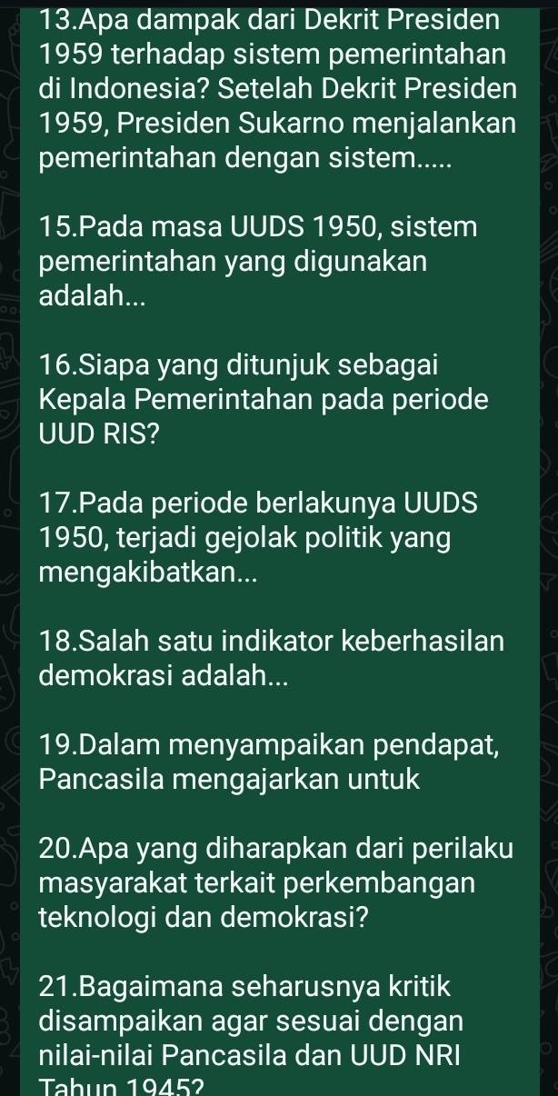 Apa dampak dari Dekrit Presiden 
1959 terhadap sistem pemerintahan 
di Indonesia? Setelah Dekrit Presiden 
1959, Presiden Sukarno menjalankan 
pemerintahan dengan sistem..... 
15.Pada masa UUDS 1950, sistem 
pemerintahan yang digunakan 
adalah... 
16.Siapa yang ditunjuk sebagai 
Kepala Pemerintahan pada periode 
UUD RIS? 
17.Pada periode berlakunya UUDS 
1950, terjadi gejolak politik yang 
mengakibatkan... 
18.Salah satu indikator keberhasilan 
demokrasi adalah... 
19.Dalam menyampaikan pendapat, 
Pancasila mengajarkan untuk 
20.Apa yang diharapkan dari perilaku 
masyarakat terkait perkembangan 
teknologi dan demokrasi? 
21.Bagaimana seharusnya kritik 
disampaikan agar sesuai dengan 
nilai-nilai Pancasila dan UUD NRI 
Tahun 1945?