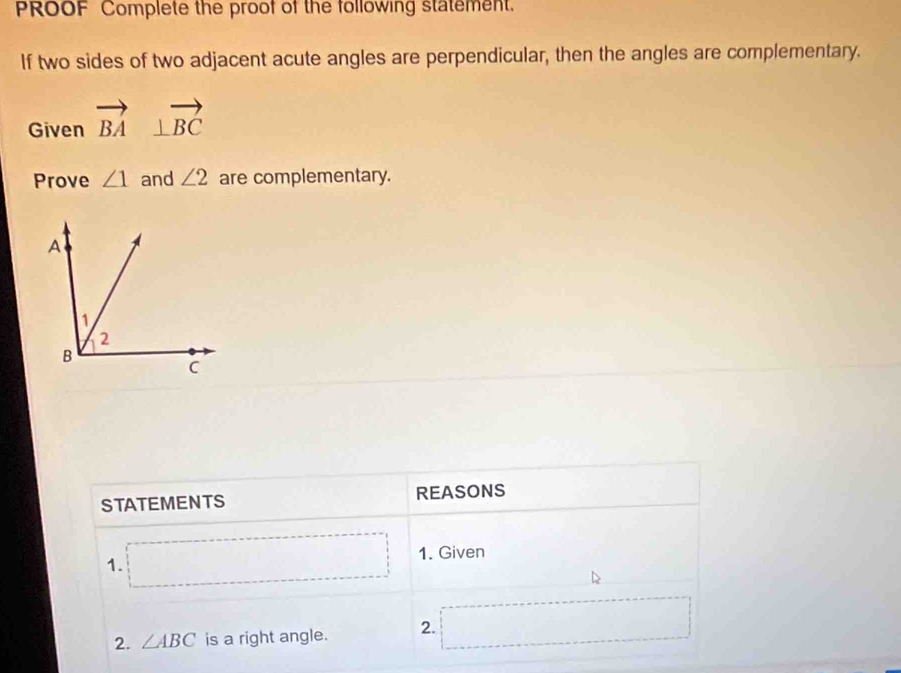 PROOF Complete the proof of the following statement. 
If two sides of two adjacent acute angles are perpendicular, then the angles are complementary. 
Given vector BA⊥ vector BC
Prove ∠ 1 and ∠ 2 are complementary. 
STATEMENTS REASONS 
1. □ 1. Given 
2. ∠ ABC is a right angle. 2. □