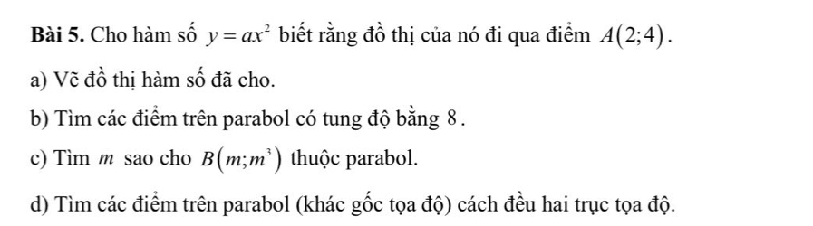 Cho hàm số y=ax^2 biết rằng đồ thị của nó đi qua điểm A(2;4). 
a) Vẽ đồ thị hàm số đã cho. 
b) Tìm các điểm trên parabol có tung độ bằng 8. 
c) Tìm m sao cho B(m;m^3) thuộc parabol. 
d) Tìm các điểm trên parabol (khác gốc tọa độ) cách đều hai trục tọa độ.