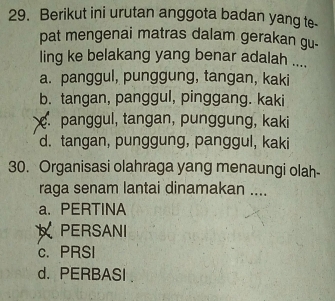 Berikut ini urutan anggota badan yang te-
pat mengenai matras dalam gerakan gu-
ling ke belakang yang benar adalah ....
a. panggul, punggung, tangan, kaki
b. tangan, panggul, pinggang. kaki. panggul, tangan, punggung, kaki
d. tangan, punggung, panggul, kaki
30. Organisasi olahraga yang menaungi olah-
raga senam lantai dinamakan ....
a. PERTINA
PERSANI
c. PRSI
d. PERBASI .