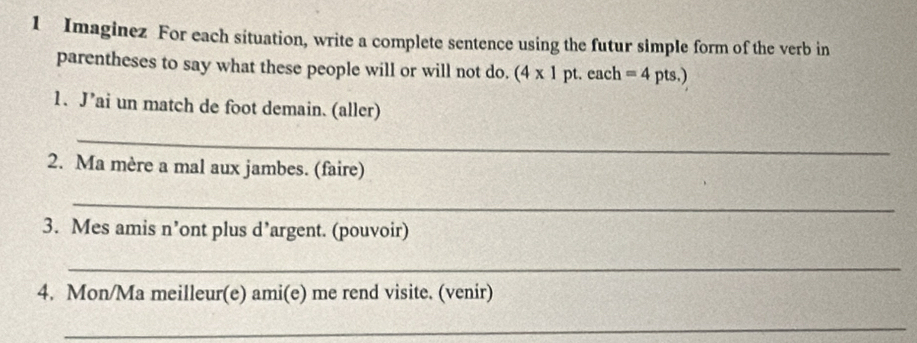 Imaginez For each situation, write a complete sentence using the futur simple form of the verb in 
parentheses to say what these people will or will not do. (4* 1pt. each =4pts.) 
1. J’ai un match de foot demain. (aller) 
_ 
2. Ma mère a mal aux jambes. (faire) 
_ 
3. Mes amis n’ont plus d’argent. (pouvoir) 
_ 
4. Mon/Ma meilleur(e) ami(e) me rend visite. (venir) 
_