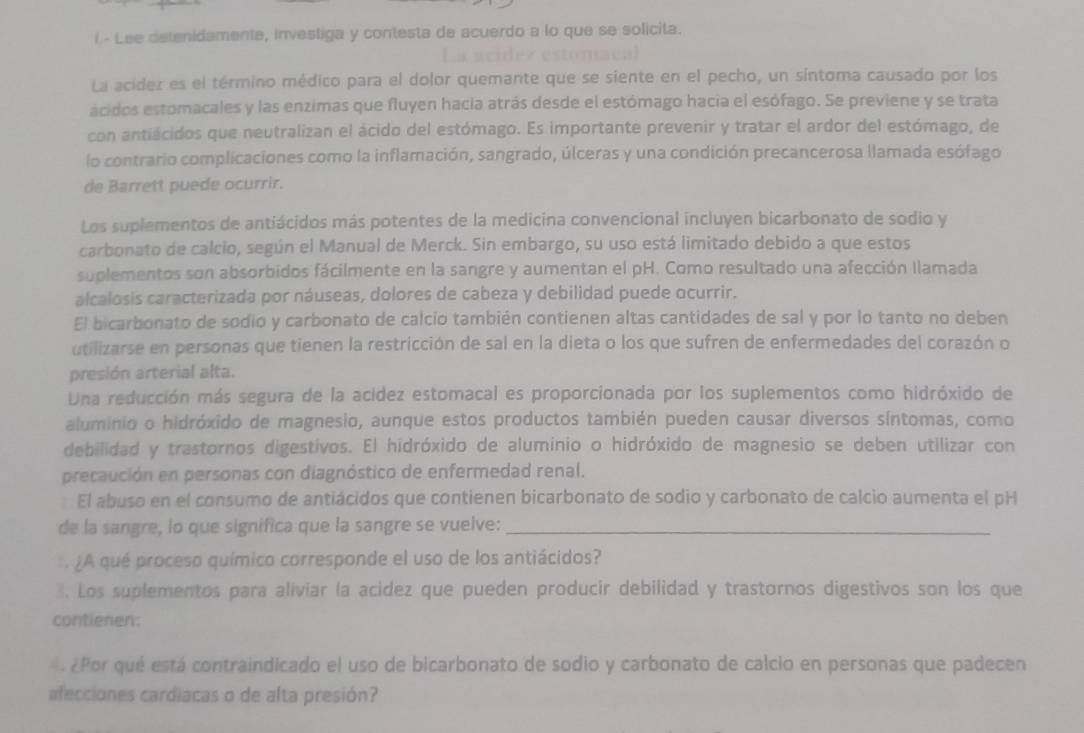 Lee detenidamente, investiga y contesta de acuerdo a lo que se solicita.
La acidez es el término médico para el dolor quemante que se siente en el pecho, un síntoma causado por los
ácidos estomacales y las enzimas que fluyen hacia atrás desde el estómago hacia el esófago. Se previene y se trata
con antiácidos que neutralizan el ácido del estómago. Es importante prevenir y tratar el ardor del estómago, de
lo contrario complicaciones como la inflamación, sangrado, úlceras y una condición precancerosa llamada esófago
de Barrett puede ocurrir.
Los suplementos de antiácidos más potentes de la medicina convencional incluyen bicarbonato de sodio y
carbonato de calcio, según el Manual de Merck. Sin embargo, su uso está limitado debido a que estos
suplementos son absorbidos fácilmente en la sangre y aumentan el pH. Como resultado una afección Ilamada
alcalosis caracterizada por náuseas, dolores de cabeza y debilidad puede ocurrir.
El bicarbonato de sodio y carbonato de calcio también contienen altas cantidades de sal y por lo tanto no deben
utilizarse en personas que tienen la restricción de sal en la dieta o los que sufren de enfermedades del corazón o
presión arterial alta.
Una reducción más segura de la acídez estomacal es proporcionada por los suplementos como hidróxido de
aluminio o hidróxido de magnesio, aunque estos productos también pueden causar diversos síntomas, como
debilidad y trastornos digestivos. El hidróxido de aluminio o hidróxido de magnesio se deben utilizar con
precaución en personas con diagnóstico de enfermedad renal.
El abuso en el consumo de antiácidos que contienen bicarbonato de sodio y carbonato de calcio aumenta el pH
de la sangre, lo que significa que la sangre se vuelve:_
¿A qué proceso químico corresponde el uso de los antiácidos?
3. Los suplementos para aliviar la acidez que pueden producir debilidad y trastornos digestivos son los que
contienen:
¿ Por qué está contraindicado el uso de bicarbonato de sodio y carbonato de calcio en personas que padecen
afecciones cardiacas o de alta presión?