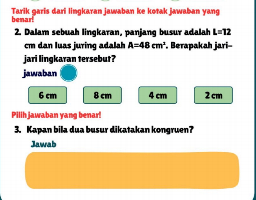 Tarik garis dari lingkaran jawaban ke kotak jawaban yang
benar!
2. Dalam sebuah lingkaran, panjang busur adalah L=12
cm dan luas juring adalah A=48cm^2. Berapakah jari-
jari lingkaran tersebut?
jawaban
6 cm 8 cm 4 cm 2 cm
Pilih jawaban yang benar!
3. Kapan bila dua busur dikatakan kongruen?
Jawab