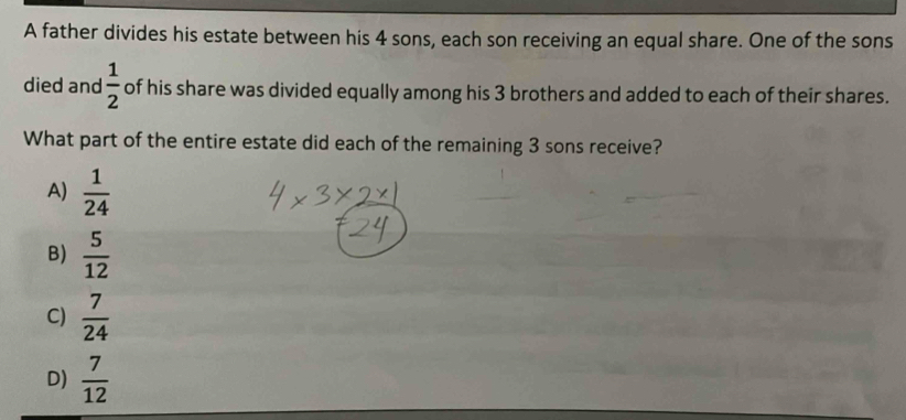 A father divides his estate between his 4 sons, each son receiving an equal share. One of the sons
died and  1/2  of his share was divided equally among his 3 brothers and added to each of their shares.
What part of the entire estate did each of the remaining 3 sons receive?
A)  1/24 
B)  5/12 
C)  7/24 
D)  7/12 