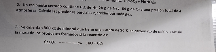 10_4+PbSO_4+Pb(NO_3)_2
2.- Un recipiente cerrado contiene 6 g de H_2, 28g de N_2 y 64 g de O_2 a una presión total de 4
atmosferas. Calcule las presiones parciales ejercidas por cada gas. 
3.- Se calientan 300 kg de mineral que tiene una pureza de 90 % en carbonato de calcio. Calcule 
la masa de los productos formados si la reacción es:
CaCO_3to CaO+CO_2