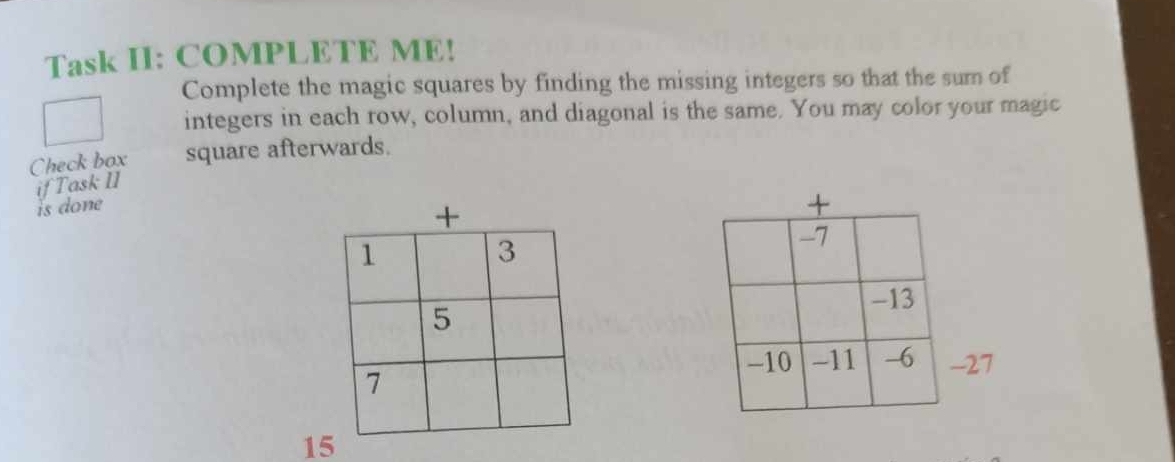 Task II: COMPLETE ME! 
Complete the magic squares by finding the missing integers so that the sum of 
integers in each row, column, and diagonal is the same. You may color your magic 
Check box square afterwards. 
if Task 1I 
is done 
7 
1