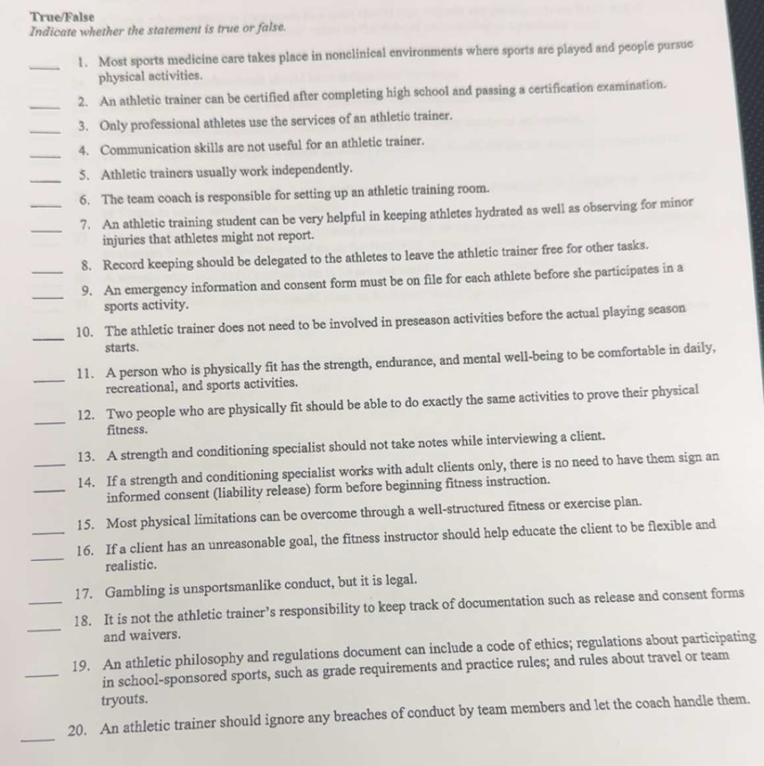 True/False 
Indicate whether the statement is true or false. 
_1. Most sports medicine care takes place in nonclinical environments where sports are played and people pursue 
physical activities. 
_2. An athletic trainer can be certified after completing high school and passing a certification examination. 
_3. Only professional athletes use the services of an athletic trainer. 
_ 
4. Communication skills are not useful for an athletic trainer. 
_5. Athletic trainers usually work independently. 
6. The team coach is responsible for setting up an athletic training room. 
__7. An athletic training student can be very helpful in keeping athletes hydrated as well as observing for minor 
injuries that athletes might not report. 
8. Record keeping should be delegated to the athletes to leave the athletic trainer free for other tasks. 
_ 
_9. An emergency information and consent form must be on file for each athlete before she participates in a 
sports activity. 
_ 
10. The athletic trainer does not need to be involved in preseason activities before the actual playing season 
starts. 
_ 
11. A person who is physically fit has the strength, endurance, and mental well-being to be comfortable in daily, 
recreational, and sports activities. 
_ 
12. Two people who are physically fit should be able to do exactly the same activities to prove their physical 
fitness. 
13. A strength and conditioning specialist should not take notes while interviewing a client. 
_ 
_14. If a strength and conditioning specialist works with adult clients only, there is no need to have them sign an 
informed consent (liability release) form before beginning fitness instruction. 
15. Most physical limitations can be overcome through a well-structured fitness or exercise plan. 
_ 
_16. If a client has an unreasonable goal, the fitness instructor should help educate the client to be flexible and 
realistic. 
17. Gambling is unsportsmanlike conduct, but it is legal. 
_ 
_18. It is not the athletic trainer’s responsibility to keep track of documentation such as release and consent forms 
and waivers. 
_ 
19. An athletic philosophy and regulations document can include a code of ethics; regulations about participating 
in school-sponsored sports, such as grade requirements and practice rules; and rules about travel or team 
tryouts. 
_ 
20. An athletic trainer should ignore any breaches of conduct by team members and let the coach handle them.