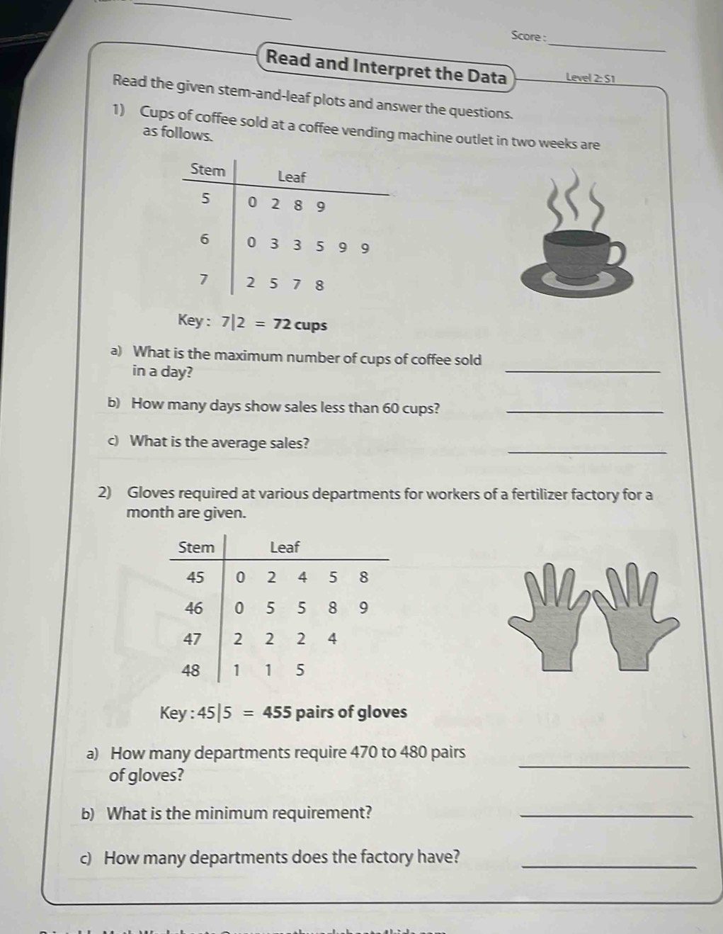 Score : 
Read and Interpret the Data Level 2:S1
Read the given stem-and-leaf plots and answer the questions. 
1) Cups of coffee sold at a coffee vending machine outlet in two weeks are 
as follows. 
Key : 7|2=72cups
a) What is the maximum number of cups of coffee sold 
in a day? 
_ 
b) How many days show sales less than 60 cups?_ 
_ 
What is the average sales? 
2) Gloves required at various departments for workers of a fertilizer factory for a 
month are given. 
Stem Leaf
45 0 2 4 5 8
46 0 5 5 8 9
47 2 2 2 4
48 1 1 5
Key : 45|5=455 pairs of gloves 
a) How many departments require 470 to 480 pairs 
of gloves? 
_ 
b) What is the minimum requirement?_ 
c) How many departments does the factory have?_