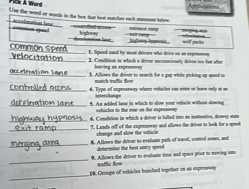 Pick A Word Applications
Use the word or words in the box that best matches each statement below.
acceleration lane
cntrancs ramp merging ane
comern speed highway exít ramp fn
lecelentos las higfoway hegamín wolf packs
comm
_1. Speed used by most drivess who drive on an expressway
C_ 2. Condition in which a driver unconscionly drives too fas after
leaving an expreasway
occelmati
_3. Allows the driver to search for a gap while picking up speed to
match traffic flow
_4. Type of expressway where vehicles can enter or leave only at an
interchange
_5. An added lane in which to slow your vehicle without slowing
vehicles to the rear on the expressway
_
6. Condition in which a driver is lulled into an inattentive, drowsy state
_
7. Leads off of the expreasway and allows the driver to look far a speed
change and slow the vehicle
_
8. Allows the driver to evaluate path of travel, control zunes, and
determine the best entry speed
_
9. Allows the driver to evaluate time and space prior to moving into
traffic flow
_
10. Groups of vehicles bunched together on an expressway