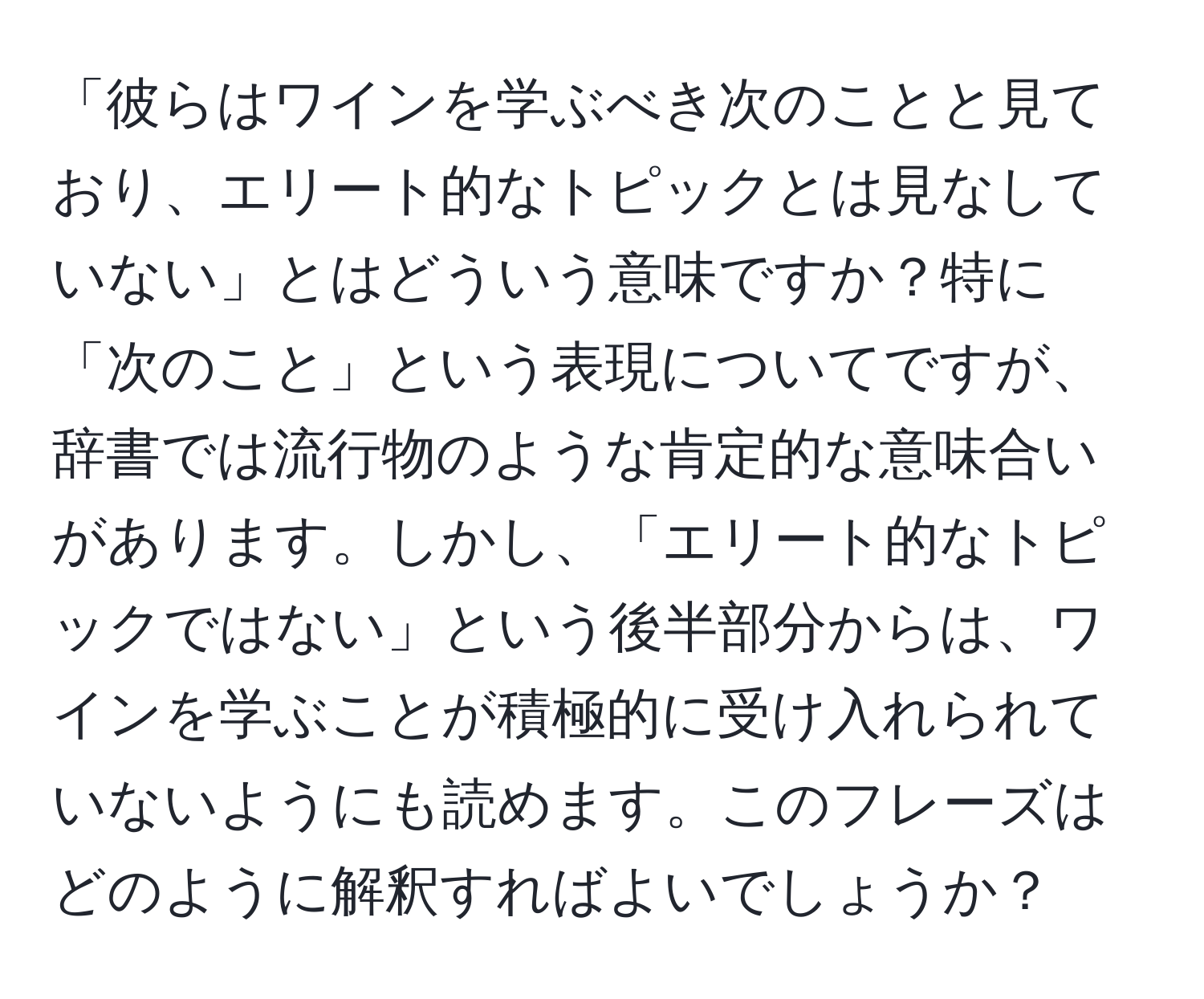 「彼らはワインを学ぶべき次のことと見ており、エリート的なトピックとは見なしていない」とはどういう意味ですか？特に「次のこと」という表現についてですが、辞書では流行物のような肯定的な意味合いがあります。しかし、「エリート的なトピックではない」という後半部分からは、ワインを学ぶことが積極的に受け入れられていないようにも読めます。このフレーズはどのように解釈すればよいでしょうか？