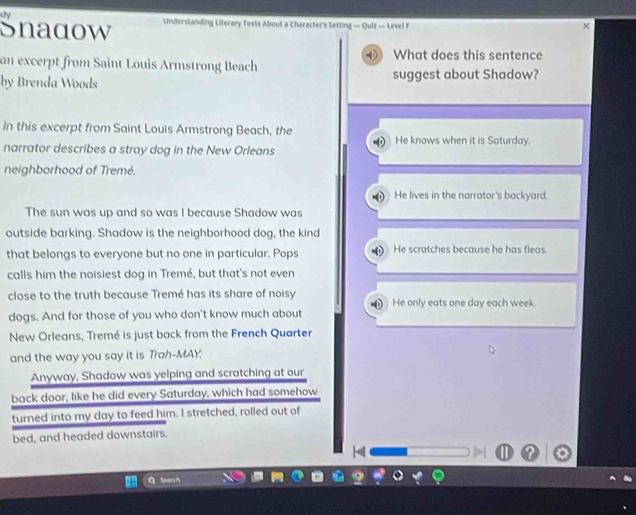 Kly
Snadow Understanding Literary Tests About a Character's Setting — Quiz — Level F
x
What does this sentence
an excerpt from Saint Louis Armstrong Beach
by Brenda Woods suggest about Shadow?
In this excerpt from Saint Louis Armstrong Beach, the
He knows when it is Saturday.
narrator describes a stray dog in the New Orleans
neighborhood of Tremé.
He lives in the narrator's backyard.
The sun was up and so was I because Shadow was
outside barking. Shadow is the neighborhood dog, the kind
that belongs to everyone but no one in particular. Pops He scratches because he has fleas.
calls him the noisiest dog in Tremé, but that's not even
close to the truth because Tremé has its share of noisy
He only eats one day each week.
dogs. And for those of you who don't know much about
New Orleans, Tremé is just back from the French Quarter
and the way you say it is Trah-MAY.
Anyway, Shadow was yelping and scratching at our
back door, like he did every Saturday, which had somehow
turned into my day to feed him. I stretched, rolled out of
bed, and headed downstairs.
Search