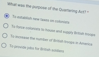 What was the purpose of the Quartering Act? *
To establish new taxes on colonists
To force colonists to house and supply British troops
To increase the number of British troops in America
To provide jobs for British soldiers