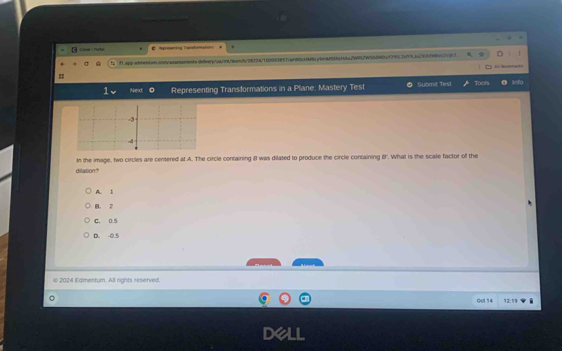 Chever | Portar Represending Transformationi
f1.app.edmenturn.com/assessments.delivery/ua/mt/launch/28224/100003857/aHR0cHM5Ly9mMS5hcHAuZWRtZW50dWOuY29tL2xfYXjuZXildWkvc2Vjb2
All Bookmarks
:
Next Representing Transformations in a Plane: Mastery Test Submit Tes! Tools Info
In the image, two circles are centered at A. The circle containing B was dilated to produce the circle containing B '. What is the scale factor of the
dilation?
A. 1
B. 2
C. 0.5
D. -0.5
2024 Edmentum. All rights reserved.
Oct 14 12:19 i