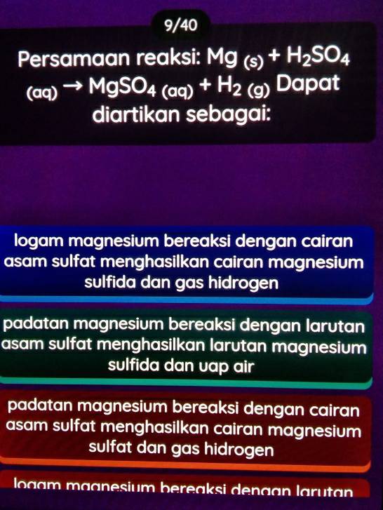 9/40
Persamaan reaksi: Mg (s)+H_2SO_4
(aq)to MgSO_4+H_2(g)Dap at
diartikan sebagai:
logam magnesium bereaksi dengan cairan
asam sulfat menghasilkan cairan magnesium
sulfida dan gas hidrogen
padatan magnesium bereaksi dengan larutan
asam sulfat menghasilkan larutan magnesium
sulfida dan uap air
padatan magnesium bereaksi dengan cairan
asam sulfat menghasilkan cairan magnesium
sulfat dan gas hidrogen
logam magnesium bereaksi dengan larutan