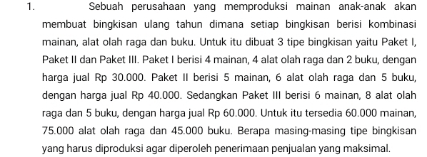 Sebuah perusahaan yang memproduksi mainan anak-anak akan 
membuat bingkisan ulang tahun dimana setiap bingkisan berisi kombinasi 
mainan, alat olah raga dan buku. Untuk itu dibuat 3 tipe bingkisan yaitu Paket I, 
Paket II dan Paket III. Paket I berisi 4 mainan, 4 alat olah raga dan 2 buku, dengan 
harga jual Rp 30.000. Paket II berisi 5 mainan, 6 alat olah raga dan 5 buku, 
dengan harga jual Rp 40.000. Sedangkan Paket III berisi 6 mainan, 8 alat olah 
raga dan 5 buku, dengan harga jual Rp 60.000. Untuk itu tersedia 60.000 mainan,
75.000 alat olah raga dan 45.000 buku. Berapa masing-masing tipe bingkisan 
yang harus diproduksi agar diperoleh penerimaan penjualan yang maksimal.