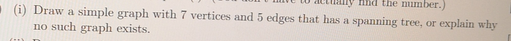 actually fnd the number.) 
(i) Draw a simple graph with 7 vertices and 5 edges that has a spanning tree, or explain why 
no such graph exists.