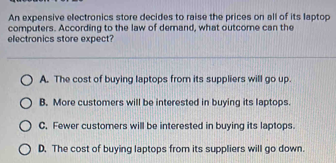 An expensive electronics store decides to raise the prices on all of its laptop
computers. According to the law of demand, what outcome can the
electronics store expect?
A. The cost of buying laptops from its suppliers will go up.
B. More customers will be interested in buying its laptops.
C. Fewer customers will be interested in buying its laptops.
D. The cost of buying laptops from its suppliers will go down.