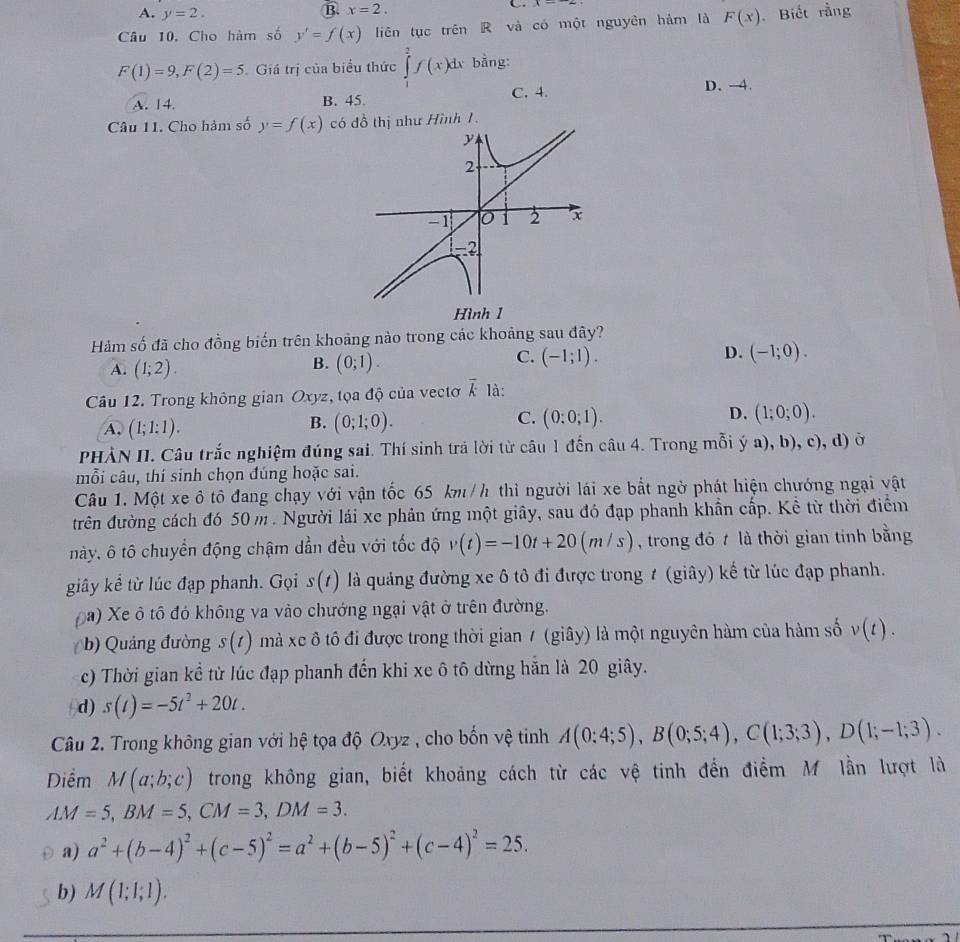 A. y=2.
B. x=2. C.
Câu 10, Cho hàm số y'=f(x) liên tục trên R và có một nguyên hàm là F(x) Biết rằng
F(1)=9,F(2)=5 Giá trị của biểu thức ∈tlimits _1^(2f(x)dx bằng:
C. 4. D. -4.
A. 14. B. 45
Câu 11. Cho hàm số y=f(x) có đồ thị như Hình 1.
Hảm số đã cho đồng biến trên khoảng nào trong các khoảng sau đây?
B.
A. (1;2). (0;1).
C. (-1;1). D. (-1;0).
Câu 12. Trong không gian Oxyz, tọa độ của vectơ overline k) là:
A. (1;1:1). (0;1;0). C. (0:0;1). D. (1;0;0).
B.
PHÀN II. Câu trắc nghiệm đúng sai. Thí sinh trả lời từ câu 1 đến câu 4. Trong mỗi ý a), b), c), d) ở
mỗi câu, thí sinh chọn đúng hoặc sai.
Câu 1. Một xe ô tô đang chạy với vận tốc 65 km /h thì người lái xe bắt ngờ phát hiện chướng ngại vật
trên đường cách đó 50 m . Người lái xe phản ứng một giây, sau đó đạp phanh khẩn cấp. Kể từ thời điểm
này, ô tô chuyển động chậm dẫn đều với tốc độ v(t)=-10t+20(m/s) , trong đó t là thời gian tính bằng
giây kể từ lúc đạp phanh. Gọi s(t) là quảng đường xe ô tô đi được trong 1 (giây) kế từ lúc đạp phanh.
Đa) Xe ô tộ đó không va vào chướng ngại vật ở trên đường.
(b) Quảng đường s(t) mà xc ô tô đi được trong thời gian / (giây) là một nguyên hàm của hàm số v(t).
c) Thời gian kể từ lúc đạp phanh đến khi xe ô tô dừng hẵn là 20 giây.
d) s(t)=-5t^2+20t.
Câu 2. Trong không gian với hệ tọa độ Oxyz , cho bốn vệ tinh A(0;4;5),B(0;5;4),C(1;3;3),D(1;-1;3).
Diểm M(a;b;c) trong không gian, biết khoảng cách từ các vệ tinh đến điểm M lần lượt là
AM=5,BM=5,CM=3,DM=3.
a) a^2+(b-4)^2+(c-5)^2=a^2+(b-5)^2+(c-4)^2=25.
b) M(1;1;1).