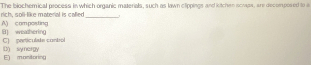 The biochemical process in which organic materials, such as lawn clippings and kitchen scraps, are decomposed to a
rich, soil-like material is called
_
A) composting
B) weathering
C) particulate control
D) synergy
E) monitoring