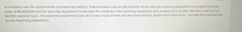 A company uses the departmental overhead rate method. Total overhead costs are $5,000,000. Of this total, the machining department is assigned overhead 
costs of $4,000,000 and the assembly department is allocated the remainder. The machining department uses machine hours as their allocation base and has
80,000 machine hours. The assembly department uses direct labor hours as their allocation base and has 50,000 direct iabor hours. Calculate the overhead rate 
for the machining department.