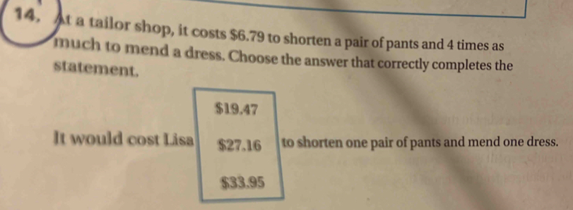 At a tailor shop, it costs $6.79 to shorten a pair of pants and 4 times as
much to mend a dress. Choose the answer that correctly completes the
statement.
$19.47
It would cost Lisa $27.16 to shorten one pair of pants and mend one dress.
$33.95