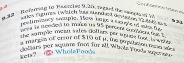 Confidence Interval
0.4
9.32 Referring to Exercise 9.20, regard the sample of 10
sales figures (which has standard deviation 32.866) as a
9.33
preliminary sample. How large a sample of sales fig- 
ures is needed to make us 95 percent confident that 
the sample mean sales dollars per square foot, is within 
a margin of error of $10 of μ, the population mean sales
dollars per square foot for all Whole Foods supermar- 
kets? oWholeFoods