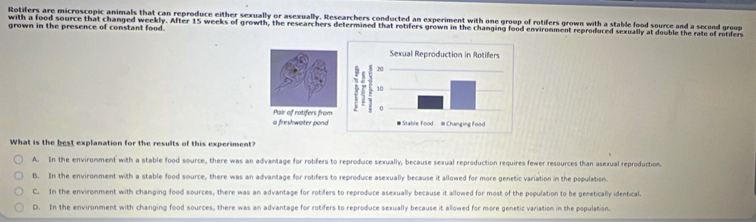 Rotifers are microscopic animals that can reproduce either sexually or asexually. Researchers conducted an experiment with one group of rotifers grown with a stable food source and a second group
with a food source that changed weekly. After 15 weeks of growth, the researchers determined that rotifers grown in the changing food environment reproduced sexually at double the rate of rotifers
grown in the presence of constant food.

What is the best explanation for the results of this experiment?
A. In the environment with a stable food source, there was an advantage for rotifers to reproduce sexually, because sexual reproduction requires fewer resources than asexual reproduction.
B. In the environment with a stable food source, there was an advantage for rotifers to reproduce asexually because it allowed for more genetic variation in the population.
C. In the environment with changing food sources, there was an advantage for rotifers to reproduce asexually because it allowed for most of the population to be genetically identical.
D. In the environment with changing food sources, there was an advantage for rotifers to reproduce sexually because it allowed for more genetic variation in the population.