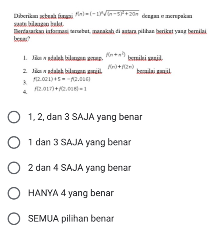 Diberikan şebuah fungsi f(n)=(-1)^nsqrt((n-5)^2)+20n dengan n merupakan
suatu bilangan bulat.
Berdasarkan informasi tersebut, manakah di antara pilihan berikut yang bernilai
benar?
1. Jika n adalah bilangan genap. f(n+n^2) bernilai ganjil.
f(n)+f(2n)
2. Jika n adalah bilangan ganjil, bernilai ganjil.
3. f(2.021)+5=-f(2.016)
4. f(2.017)+f(2.018)=1
1, 2, dan 3 SAJA yang benar
1 dan 3 SAJA yang benar
2 dan 4 SAJA yang benar
HANYA 4 yang benar
SEMUA pilihan benar