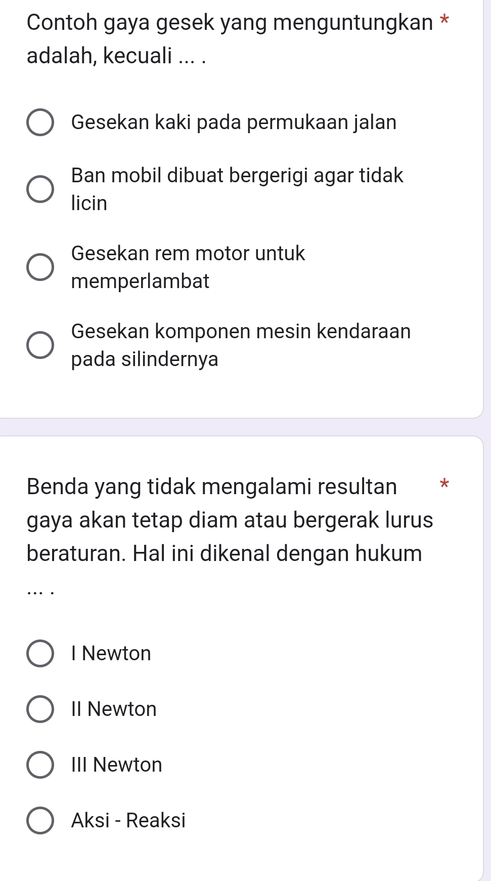 Contoh gaya gesek yang menguntungkan *
adalah, kecuali ... .
Gesekan kaki pada permukaan jalan
Ban mobil dibuat bergerigi agar tidak
licin
Gesekan rem motor untuk
memperlambat
Gesekan komponen mesin kendaraan
pada silindernya
Benda yang tidak mengalami resultan *
gaya akan tetap diam atau bergerak lurus
beraturan. Hal ini dikenal dengan hukum
..
I Newton
II Newton
III Newton
Aksi - Reaksi