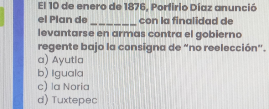 El 10 de enero de 1876, Porfirio Díaz anunció
el Plan de _con la finalidad de
levantarse en armas contra el gobierno
regente bajo la consigna de “no reelección”.
a) Ayutla
b) Iguala
c) la Noria
d) Tuxtepec