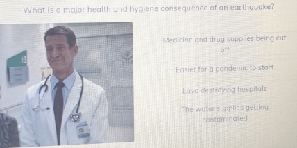 What is a major health and hygiene consequence of an earthquake?
Medicine and drug supplies being cut
off
Easier for a pandemic to start
Lava destroying hospitals
The water supplies getting
contaminated