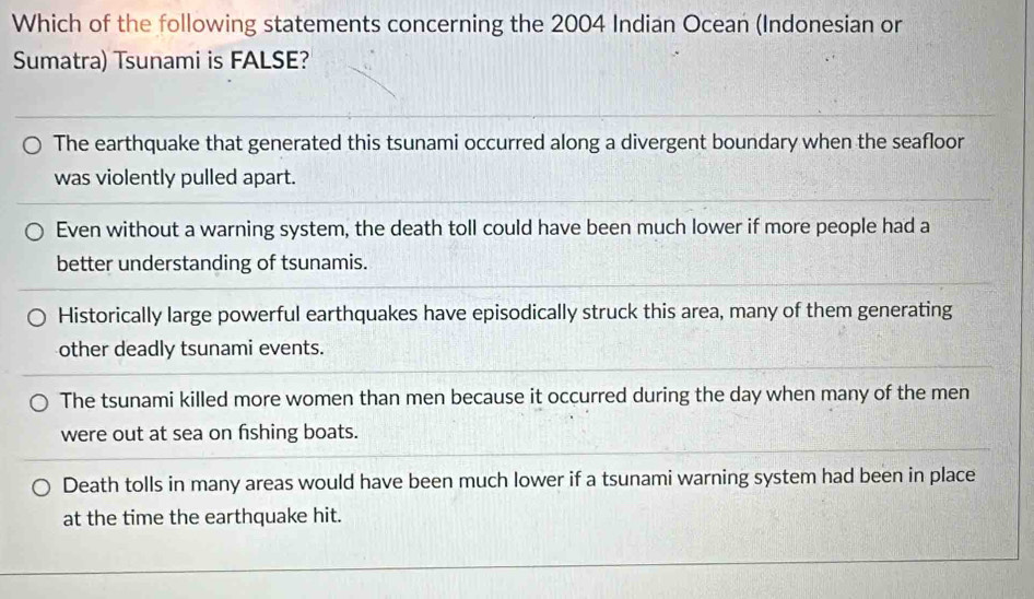 Which of the following statements concerning the 2004 Indian Ocean (Indonesian or
Sumatra) Tsunami is FALSE?
The earthquake that generated this tsunami occurred along a divergent boundary when the seafloor
was violently pulled apart.
Even without a warning system, the death toll could have been much lower if more people had a
better understanding of tsunamis.
Historically large powerful earthquakes have episodically struck this area, many of them generating
other deadly tsunami events.
The tsunami killed more women than men because it occurred during the day when many of the men
were out at sea on fishing boats.
Death tolls in many areas would have been much lower if a tsunami warning system had been in place
at the time the earthquake hit.