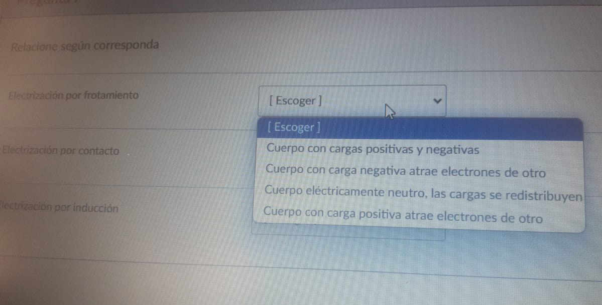 Relacione según corresponda
Electrización por frotamiento [ Escoger ]
[ Escoger ]
Electrización por contacto Cuerpo con cargas positivas y negativas
Cuerpo con carga negativa atrae electrones de otro
Cuerpo eléctricamente neutro, las cargas se redistribuyen
Electrización por inducción Cuerpo con carga positiva atrae electrones de otro