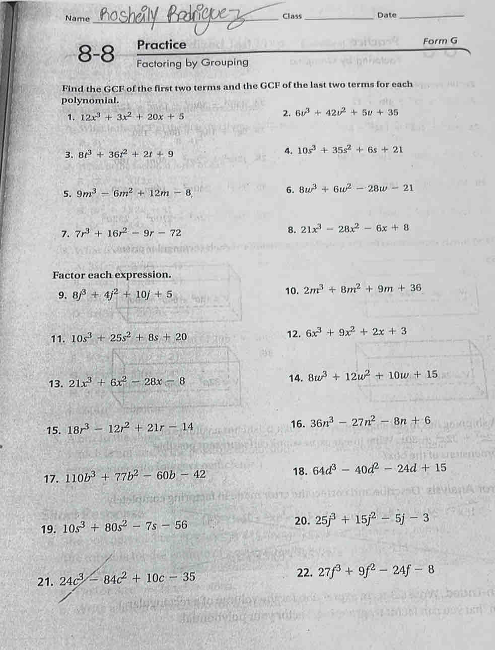 Name _Class _Date_ 
Practice Form G 
8-8 Factoring by Grouping 
Find the GCF of the first two terms and the GCF of the last two terms for each 
polynomial. 
1. 12x^3+3x^2+20x+5
2. 6v^3+42v^2+5v+35
3. 8t^3+36t^2+2t+9 4. 10s^3+35s^2+6s+21
5. 9m^3-6m^2+12m-8, 6. 8w^3+6w^2-28w-21
7. 7r^3+16r^2-9r-72
8. 21x^3-28x^2-6x+8
Factor each expression. 
9. 8j^3+4j^2+10j+5 10. 2m^3+8m^2+9m+36
11. 10s^3+25s^2+8s+20
12. 6x^3+9x^2+2x+3
13. 21x^3+6x^2-28x-8 14. 8w^3+12w^2+10w+15
15. 18r^3-12r^2+21r-14
16. 36n^3-27n^2-8n+6
17. 110b^3+77b^2-60b-42
18. 64d^3-40d^2-24d+15
20. 
19. 10s^3+80s^2-7s-56 25j^3+15j^2-5j-3
21. 24c^3-84c^2+10c-35
22. 27f^3+9f^2-24f-8