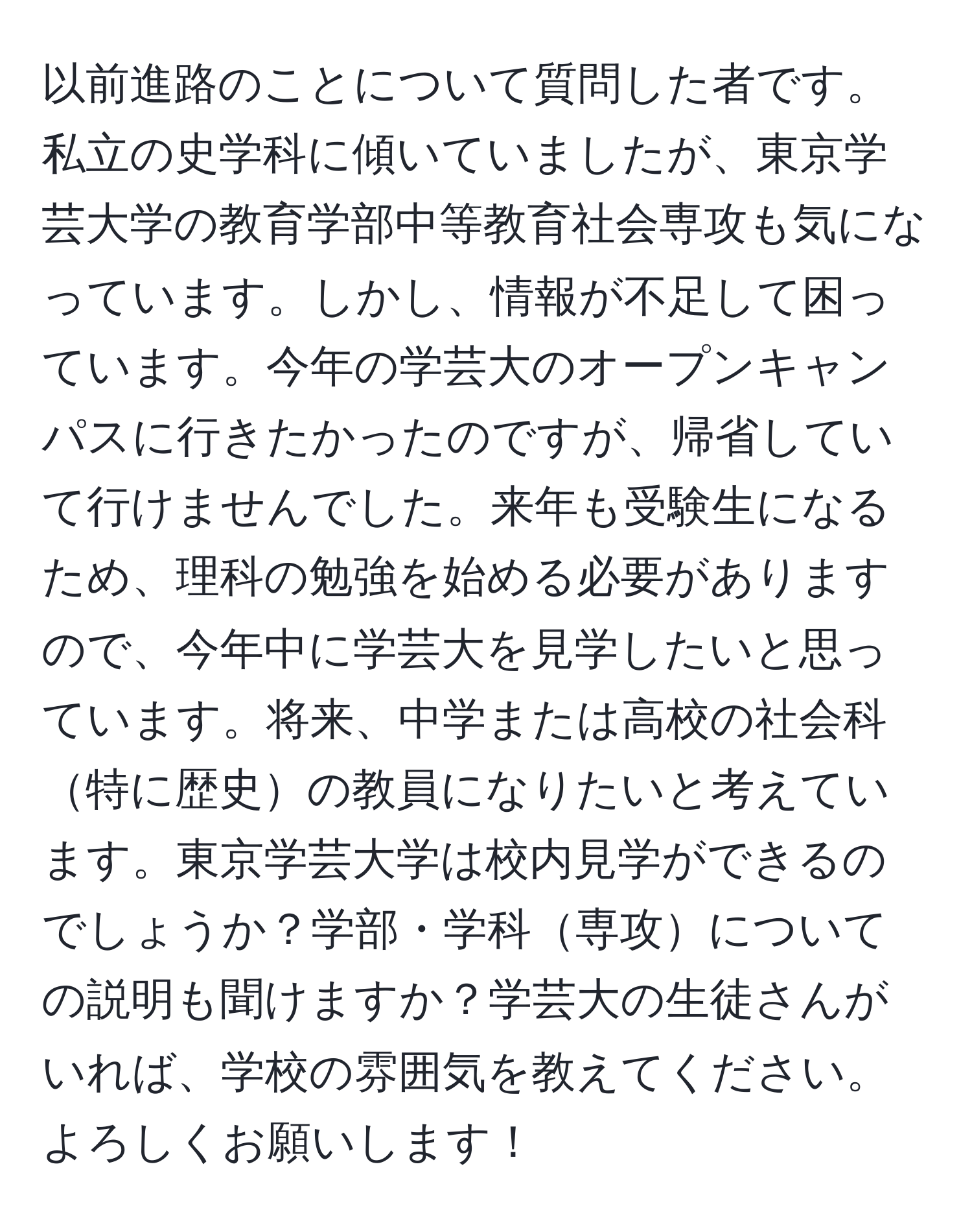 以前進路のことについて質問した者です。私立の史学科に傾いていましたが、東京学芸大学の教育学部中等教育社会専攻も気になっています。しかし、情報が不足して困っています。今年の学芸大のオープンキャンパスに行きたかったのですが、帰省していて行けませんでした。来年も受験生になるため、理科の勉強を始める必要がありますので、今年中に学芸大を見学したいと思っています。将来、中学または高校の社会科特に歴史の教員になりたいと考えています。東京学芸大学は校内見学ができるのでしょうか？学部・学科専攻についての説明も聞けますか？学芸大の生徒さんがいれば、学校の雰囲気を教えてください。よろしくお願いします！