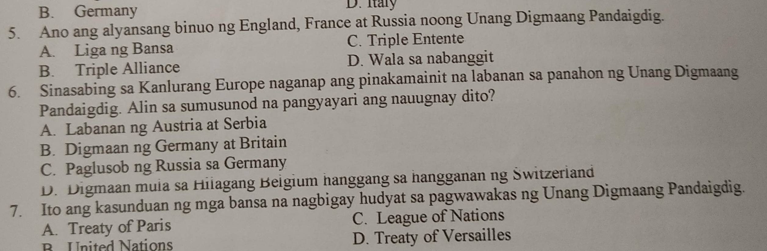 B. Germany
D. Itary
5. Ano ang alyansang binuo ng England, France at Russia noong Unang Digmaang Pandaigdig.
A. Liga ng Bansa
C. Triple Entente
D. Wala sa nabanggit
B. Triple Alliance
6. Sinasabing sa Kanlurang Europe naganap ang pinakamainit na labanan sa panahon ng Unang Digmaang
Pandaigdig. Alin sa sumusunod na pangyayari ang nauugnay dito?
A. Labanan ng Austria at Serbia
B. Digmaan ng Germany at Britain
C. Paglusob ng Russia sa Germany
D. Digmaan mula sa Hilagang Beigium hanggang sa hangganan ng Świtzerland
7. Ito ang kasunduan ng mga bansa na nagbigay hudyat sa pagwawakas ng Unang Digmaang Pandaigdig.
A. Treaty of Paris C. League of Nations
B United Nations D. Treaty of Versailles