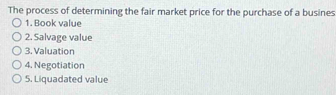 The process of determining the fair market price for the purchase of a busines
1. Book value
2. Salvage value
3. Valuation
4. Negotiation
5. Liquadated value