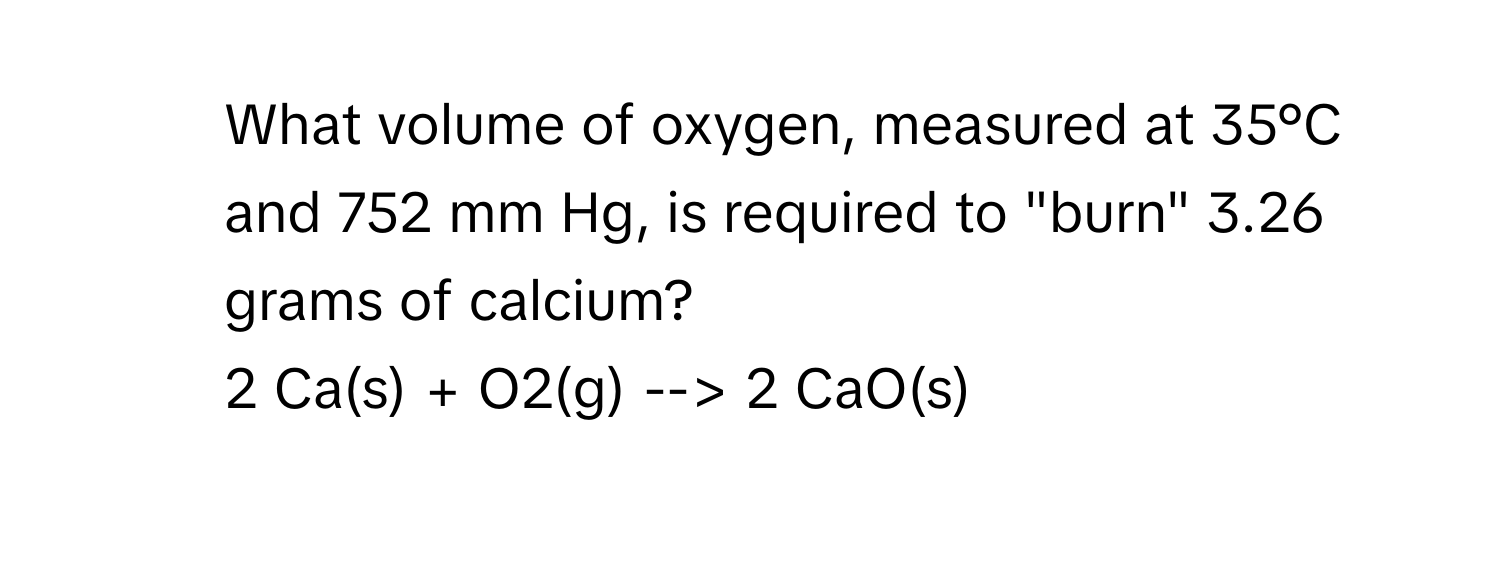 What volume of oxygen, measured at 35°C and 752 mm Hg, is required to "burn" 3.26 grams of calcium? 
2 Ca(s) + O2(g) --> 2 CaO(s)