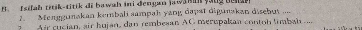 Isilah titik-titik di bawah ini dengan jawaban yang benar. 
1. Menggunakan kembali sampah yang dapat digunakan disebut .... 
? Air cucian, air hujan, dan rembesan AC merupakan contoh limbah ....