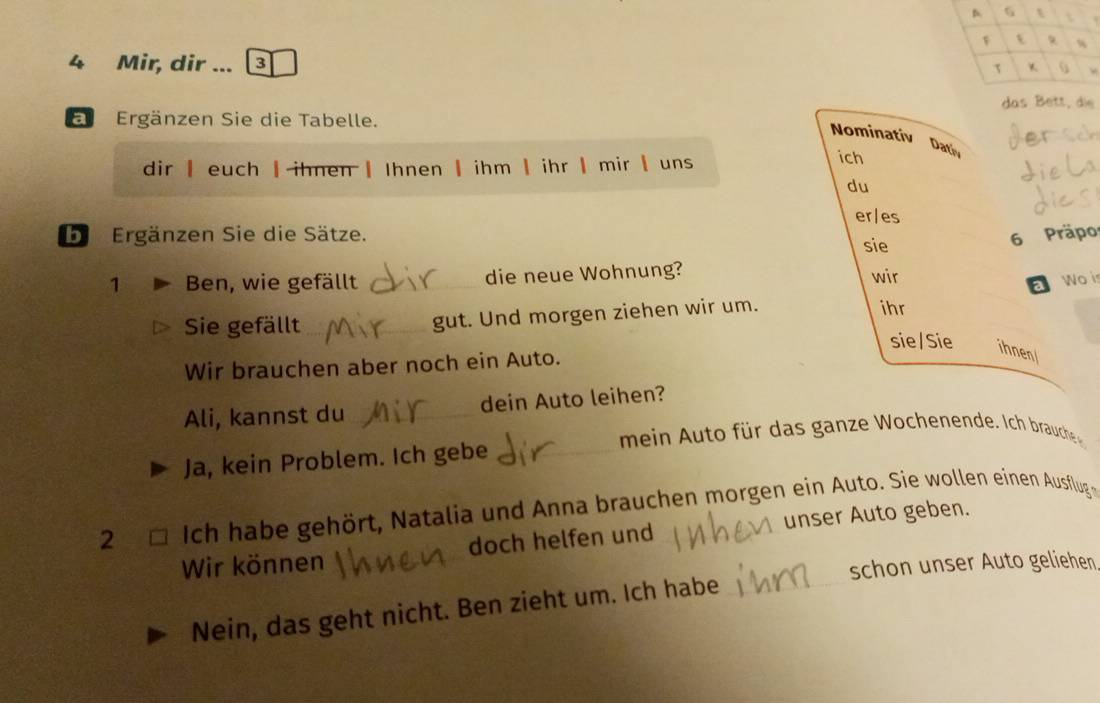 6
t %
4 Mir, dir ... 3 
τ K S 
das Bett, die 
a Ergänzen Sie die Tabelle. 
Nominativ Datiy 
dir | euch | ihnen | Ihnen | ihm | ihr | mir | uns 
ich 
du 
er/es 
b Ergänzen Sie die Sätze. sie 
6 Präpo 
1 Ben, wie gefällt _die neue Wohnung? wir Wo is 
a 
Sie gefällt _gut. Und morgen ziehen wir um. 
ihr 
sie/Sie ihnen 
Wir brauchen aber noch ein Auto. 
Ali, kannst du _dein Auto leihen? 
mein ut für das ganze Wochenende. ch brauche 
Ja, kein Problem. Ich gebe_ 
2 □ Ich habe gehört, Natalia und Anna brauchen morgen ein Auto. Sie wollen einen Ausflug 
Wir können doch helfen und unser Auto geben. 
schon unser Auto geliehen 
Nein, das geht nicht. Ben zieht um. Ich habe