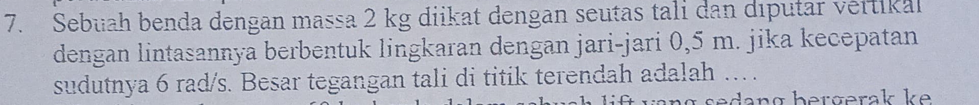 Sebuah benda dengan massa 2 kg diikat dengan seutas tali dan diputar vertikal 
dengan lintasannya berbentuk lingkaran dengan jari-jari 0,5 m. jika kecepatan 
sudutnya 6 rad/s. Besar tegangan tali di titik terendah adalah …. 
α s edang bergerak ke