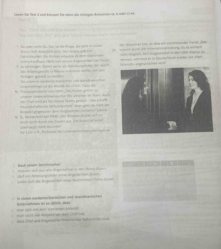 Lesen Sie Text 2 und kreuzen Sie dann die richtigen Antworten (a, b oder c) an.
Text 2
Hey, Chef, ich will Sie duzen
Warum das Sie'' aus den Büros immer mehr verschwindet
1 Du oder nicht Du. Das ist die Frage, die jetzt in vielen der Münchner Uni, ist dies ein zunehmender Trend: „Das
Büros heiß diskutiert wird. Den Anlass gab ein 20 kommt durch die Internationalisierung. Es ist einfach
Gerichtsurteil: Ein Richter erlaubte es dem skandinavi nicht möglich, den Vorgesetzten in den USA «Harry» zu
schen Kaufhaus H&M, von seinen Angestellten das Duzen nennen, während er in Deutschland wieder mit «Herr
5 zu verlangen. Damit verlor ein Abteilungsleiter, der durch Schmidt angesprochen wird."
das Arbeitsgericht in Rheine erreichen wollte, von den
Kollegen gesiezt zu werden.
Vor allem in nordamerikanischen und skandinavischen
Unternehmen ist die Anrede Du üblich. Dazu die
10 Pressesprecherin von H&M: „Das Duzen gehört zu
unserer Unternehmenskultur. Wir arbeiten im Team. Auch
der Chef wird als Teil dieses Teams geduzt - das schafft
freundschaftliche Verbundenheit." Aber geht da nicht der
Respekt gegenüber dem Vorgesetzten verloren? Sabine
15 B., Verkäuferin bei H&M: _Der Respekt drückt sich für
mich nicht durch das Siezen aus. Die Autorität leidet
überhaupt nicht darunter."
Für Lutz v. R., Professor für Unternehmenspsychologie an
Nach einem Gerichtsurteil
müssen sich nun alle Angestellten in den Büros duzen.
darf ein Abteilungsleiter seine Angesteilten duzen.
sollen sich die Angestellten einer bestimmten Firma duzen.
In vielen nordamerikanischen und skandinavischen
Unternehmen ist es üblich, dass
man sich mit dem Vornamen anredet.
man nicht viel Respekt vor dem Chef hat.
dass Chef und Angestellte miteinander befreundet sind.