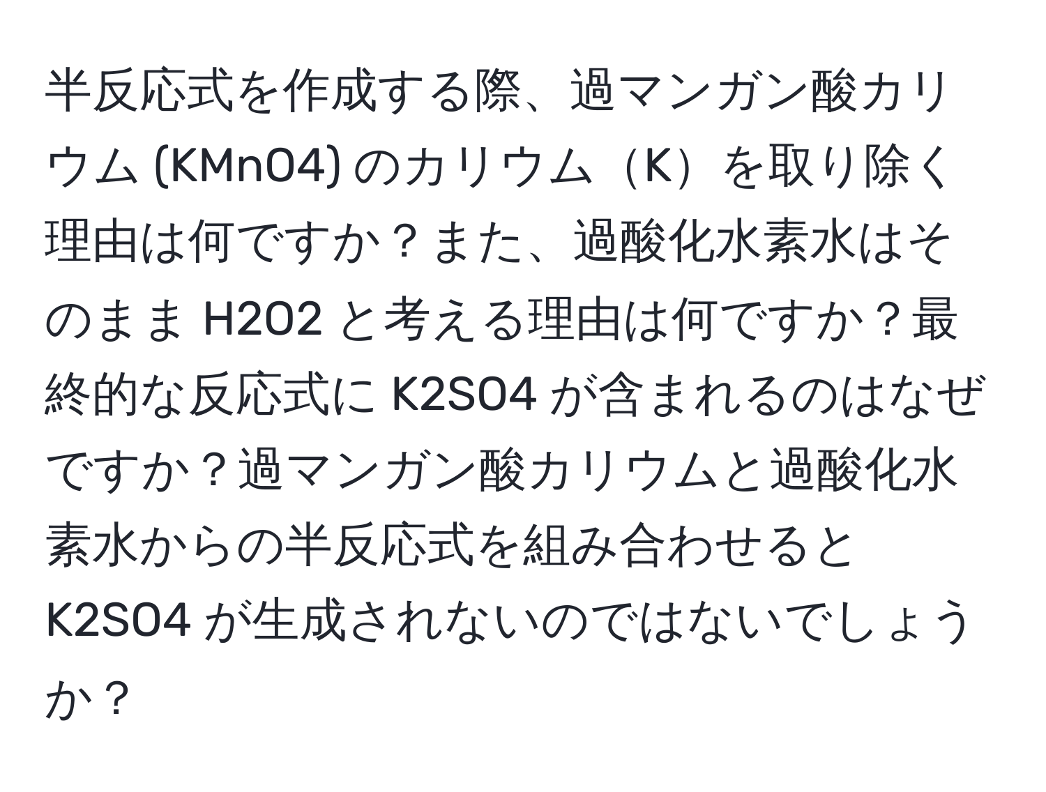 半反応式を作成する際、過マンガン酸カリウム (KMnO4) のカリウムKを取り除く理由は何ですか？また、過酸化水素水はそのまま H2O2 と考える理由は何ですか？最終的な反応式に K2SO4 が含まれるのはなぜですか？過マンガン酸カリウムと過酸化水素水からの半反応式を組み合わせると K2SO4 が生成されないのではないでしょうか？