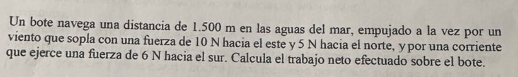 Un bote navega una distancia de 1.500 m en las aguas del mar, empujado a la vez por un 
viento que sopla con una fuerza de 10 N hacia el este y 5 N hacia el norte, y por una corriente 
que ejerce una fuerza de 6 N hacia el sur. Calcula el trabajo neto efectuado sobre el bote.