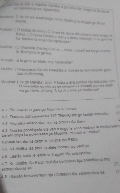 senc Ke re atla a mpoísa mantliu a go bate tãe nkego ké be ke se
ye ngwakong wa ngwanaka .
Mosima: O se ke wa tswenyega mma, taišing is lengwe go ts sa
kaone.
Hunadi: ( O bolela Mosima) O dirwa ke tšona dithytwana tšes anags le
Bona. ( O bona Lesiba a tsena a fletše meokgo). E le gare ke
ka lebaka la eng o lla rgwanaka?
Lesiba: (O phumula meokgo) Mma....mma, mosadi wa ka ga a sana
ie tihompho le ga tee.
Hunadi: E le gore go hlaile eng ngwanaka?
Lesiba: ( Setunyana) Ke mo hweditše a robetše le monnatsoko geke
boa mošomong.
Mosima: ( ka go Makala) Eya! A kaba a dira bohlola bjo bokaaka ruri?
O swanetše go dira se se sengwe ka mosadi yoo wa gago
wa go hloka dihlong. A ka dira taba ye kaaka ruri!
4.1. Efa tswalano gare ga Mosima le Hunadi.
(1
4.2. Tsopola ditšhupasefala TšE THARO tša go laetša maikutlo. (3
4.3. Akaretša setsopolwa seo ka dintlha tše tharo.
 
4.4. Naa ke ponelopele efe yeo o bago le yona mabapi le maitshwaro
Lerato goya ka poledišano ya Mosima, Hunadi le Lesiba?
Fahlela karabo ya gago ka dintlha tše PEDI.
4.5. Ka dintlha tše pedi re alele morero wa padi ye.
4.6. Laetša nako le lefelo la tiragalo tša setsopolwa
4.7. Ka dintlha tše PEDI hlaloša bohlokwa bja poledišano mo
setsopolweng se. (2)
4.8. Hlaloša bokamorago bja ditiragalo tša setsopolwa se. (1