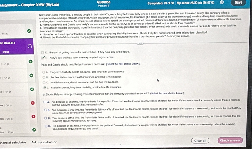 Question
ssignment - Chapter 9 HW (MyLab) Part 3 of 7 Completed: 29 of 30 │My score: 26/30 pts (86.67%) Save
Kelly and Cassie Porterfield, a healthy couple in their mid-30's, were delighted when Kelly landed a new job with a promotion and increased salary. The company offers a
comprehensive package of health insurance, vision insurance, dental insurance, life insurance (1.5 times salary at no premium charge), short- and long-term disability insurance,
and long-term care insurance. An employee can choose how to spend the employer-provided premium dollars to purchase any combination of insurance or additional life insurance
a. How should Kelly and Cassie rank Kelly's insurance needs for the seven types of coverage offered? What factors should they consider?
b. Should Kelly consider purchasing more life insurance than the company-provided free benefit? What two methods could she use to assess her needs relative to her total life
t/1 pt insurance coverage? c. Name two or three important factors to consider when purchasing disability insurance. Should Kelly first consider short-term or long-term disability?
d. Should the Porterfields consider changing their company-provided insurance benefits if they become parents? Defend your answer
on Case 9-1
0/1 p1 E. the cost of getting braces for their children, if they have any in the future.
Kelly's age and how soon she may require long-term care.
ì 1/1 pt Kelly and Cassie should rank Kelly's insurance needs as: (Select the best choice below.)
A. long-term disability, health insurance, and long-term care insurance.
n  1/1 pl B. the free life insurance, health insurance, and long-term disability.
C. health insurance, dental insurance, and the free life insurance.
O. health insurance, long-term disability, and the free life insurance.
n  1/1 p
b. Should Kelly consider purchasing more life insurance than the company-provided free benefit? (Select the best choice below.)
A. No, because at this time, the Porterfields fit the profile of "married, double-income couple, with no children" for which life insurance is not a necessity, unless there is concem
on | 0/1 p1 that the surviving spouse's lifestyle would suffer.
B. Yes, because at this time, the Porterfields fit the profile of "married, double-income couple, with no children" for which life insurance is a necessity, as there is the risk that they
would lose their coverage with unemployment.
om | 0r1 pt C. Yes, because at this time, the Porterfields fit the profile of "married, double-income couple, with no children" for which life insurance is a necessity, as there is concern that the
surviving spouse would want to re-marry.
D. No, because at this time, the Porterfields fit the profile of "married, double-income couple, with no children" for which life insurance is not a necessify, unless the surviving
1
tion 1/1 p1 spouse plans to quit his/her job and travel.
inancial calculator Ask my instructor Clear all Check answer