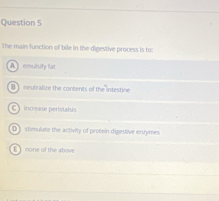 The main function of bile in the digestive process is to:
A emulsify fat
B) neutralize the contents of the intestine
C increase peristalsis
D stimulate the activity of protein digestive enzymes
E none of the above