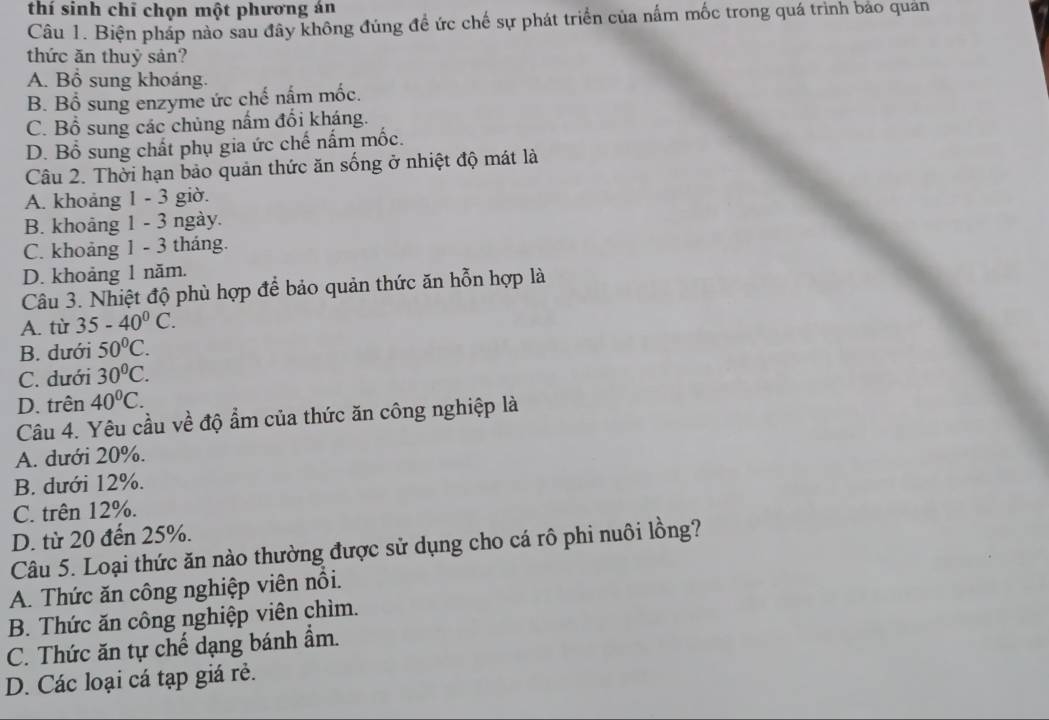 thí sinh chỉ chọn một phương án
Câu 1. Biện pháp nào sau đây không đúng đề ức chế sự phát triển của nấm mốc trong quá trình bảo quản
thức ăn thuỷ sản?
A. Bổ sung khoáng.
B. Bổ sung enzyme ức chế nấm mốc.
C. Bổ sung các chủng nấm đổi kháng.
D. Bổ sung chất phụ gia ức chế nấm mốc.
Câu 2. Thời hạn bảo quản thức ăn sống ở nhiệt độ mát là
A. khoảng 1 - 3 giờ.
B. khoảng 1 - 3 ngày.
C. khoảng 1 - 3 tháng.
D. khoảng 1 năm.
Câu 3. Nhiệt độ phù hợp để bảo quản thức ăn hỗn hợp là
A. từ 35-40^0C.
B. dưới 50°C.
C. dưới 30°C.
D. trên 40°C. 
Câu 4. Yêu cầu về độ ẩm của thức ăn công nghiệp là
A. dưới 20%.
B. dưới 12%.
C. trên 12%.
D. từ 20 đến 25%.
Câu 5. Loại thức ăn nào thường được sử dụng cho cá rô phi nuôi lồng?
A. Thức ăn công nghiệp viên nổi.
B. Thức ăn công nghiệp viên chìm.
C. Thức ăn tự chế dạng bánh ẩm.
D. Các loại cá tạp giá rẻ.