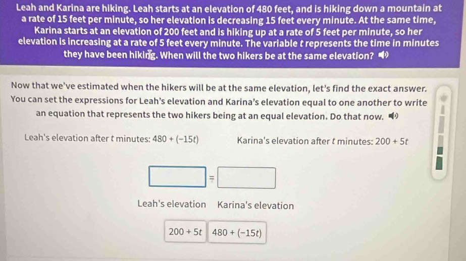 Leah and Karina are hiking. Leah starts at an elevation of 480 feet, and is hiking down a mountain at 
a rate of 15 feet per minute, so her elevation is decreasing 15 feet every minute. At the same time, 
Karina starts at an elevation of 200 feet and is hiking up at a rate of 5 feet per minute, so her 
elevation is increasing at a rate of 5 feet every minute. The variable t represents the time in minutes
they have been hiking. When will the two hikers be at the same elevation? 
Now that we’ve estimated when the hikers will be at the same elevation, let’s find the exact answer. 
You can set the expressions for Leah’s elevation and Karina’s elevation equal to one another to write 
an equation that represents the two hikers being at an equal elevation. Do that now. “ 
Leah's elevation after t minutes : 480+(-15t) Karina's elevation after t minutes : 200+5t
=□
Leah's elevation Karina's elevation
200+5t 480+(-15t)